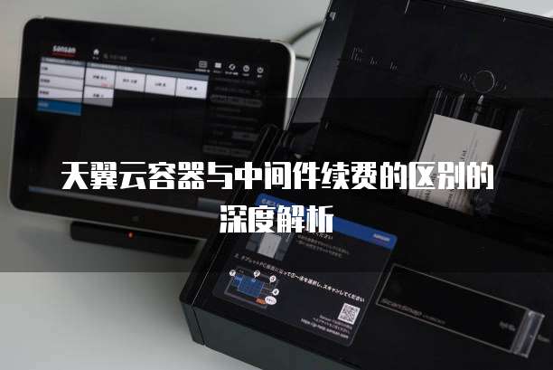 天翼云容器与中间件续费的区别的深度解析