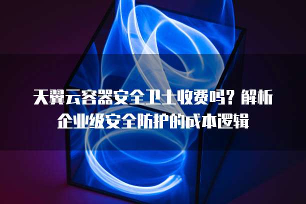 天翼云容器安全卫士收费吗?解析企业级安全防护的成本逻辑