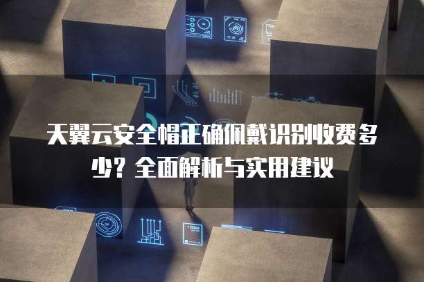 天翼云安全帽正确佩戴识别收费多少?全面解析与实用建议