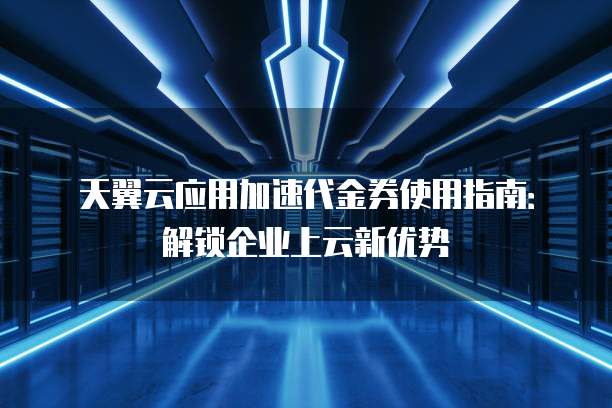 天翼云应用加速代金券使用指南:解锁企业上云新优势
