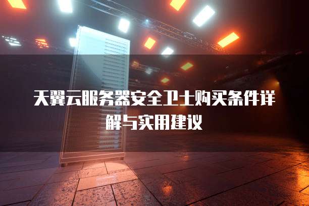 天翼云服务器安全卫士购买条件详解与实用建议