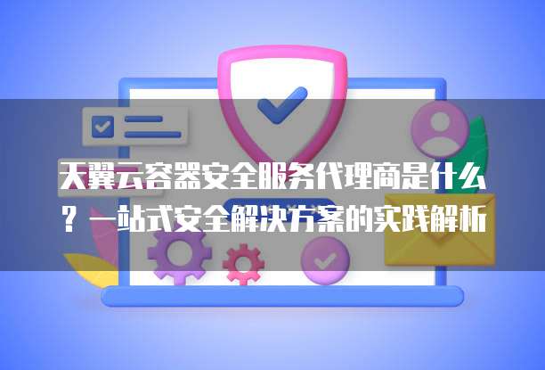 天翼云容器安全服务代理商是什么?一站式安全解决方案的实践解析