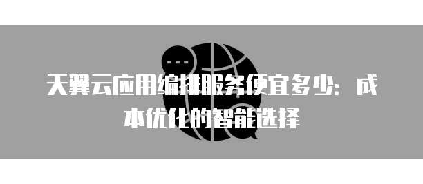天翼云应用编排服务便宜多少：成本优化的智能选择