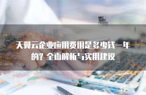 天翼云企业应用费用是多少钱一年的?全面解析与实用建议
