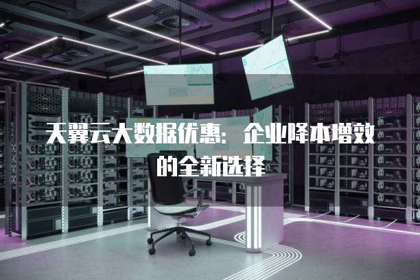 天翼云大数据优惠:企业降本增效的全新选择