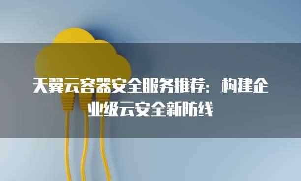 天翼云容器安全服务推荐:构建企业级云安全新防线