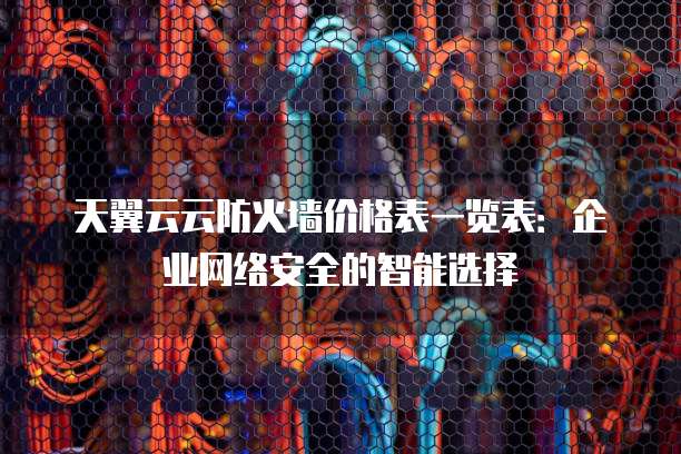 天翼云云防火墙价格表一览表:企业网络安全的智能选择
