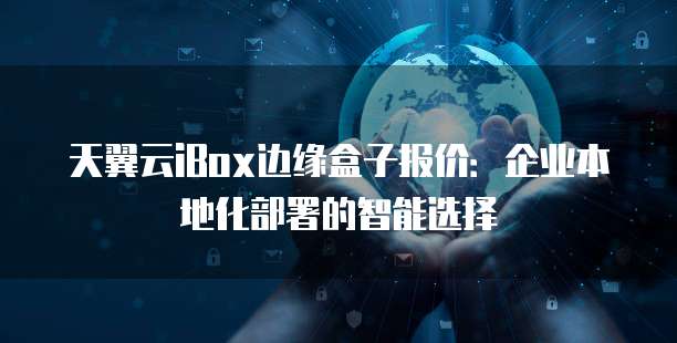 天翼云iBox边缘盒子报价:企业本地化部署的智能选择
