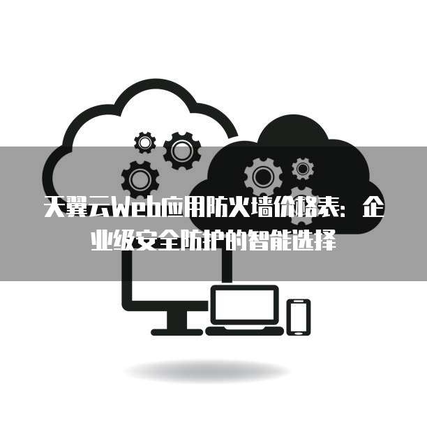 天翼云Web应用防火墙价格表:企业级安全防护的智能选择
