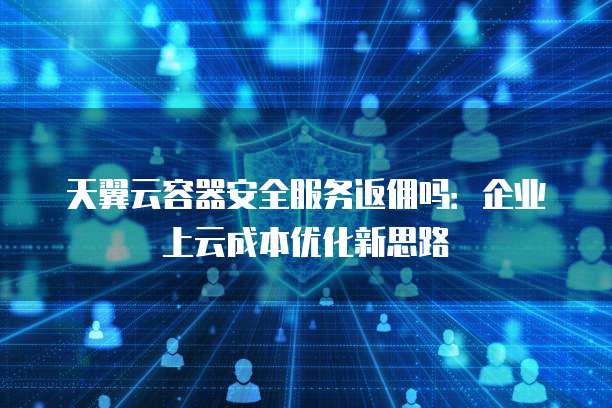 天翼云容器安全服务返佣吗:企业上云成本优化新思路