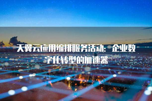 天翼云应用编排服务活动:企业数字化转型的加速器