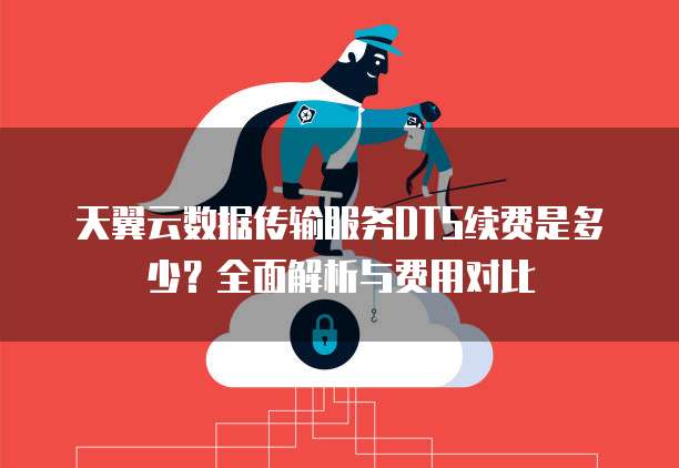 天翼云数据传输服务DTS续费是多少?全面解析与费用对比