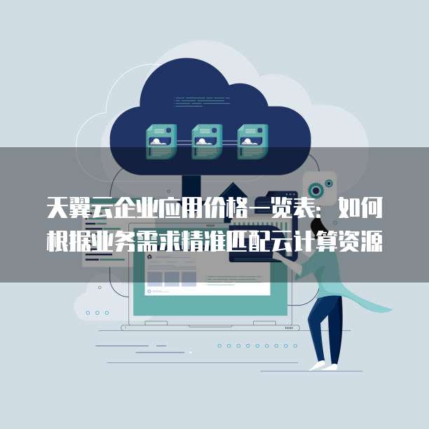 天翼云企业应用价格一览表:如何根据业务需求精准匹配云计算资源
