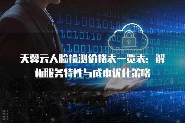 天翼云人脸检测价格表一览表：解析服务特性与成本优化策略