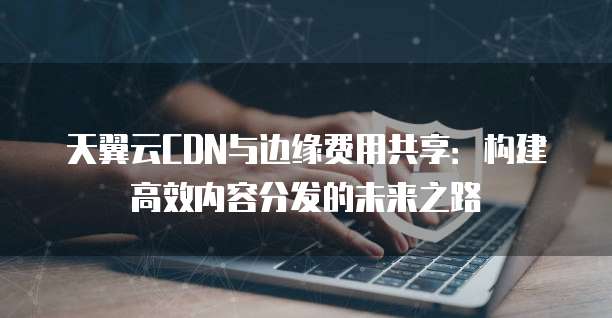 天翼云CDN与边缘费用共享:构建高效内容分发的未来之路