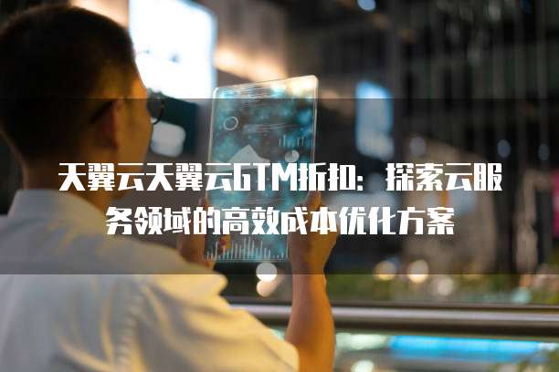 天翼云天翼云GTM折扣:探索云服务领域的高效成本优化方案
