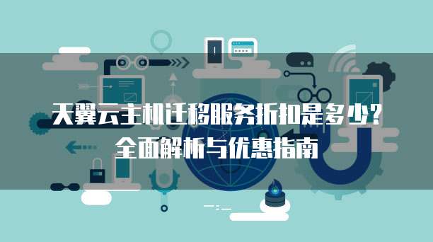 天翼云主机迁移服务折扣是多少?全面解析与优惠指南