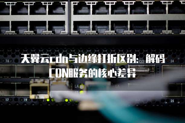 天翼云cdn与边缘打折区别:解码CDN服务的核心差异