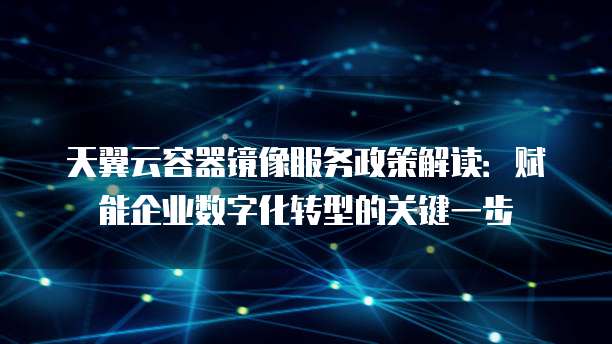 天翼云容器镜像服务政策解读:赋能企业数字化转型的关键一步