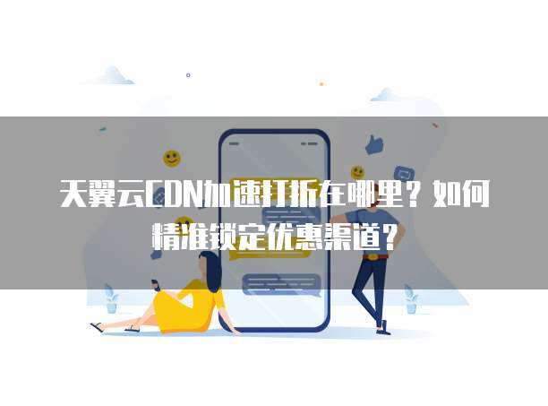 天翼云CDN加速打折在哪里?如何精准锁定优惠渠道?