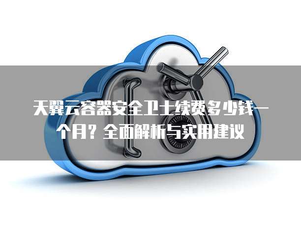 天翼云容器安全卫士续费多少钱一个月?全面解析与实用建议