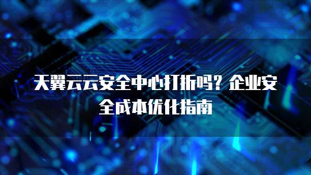 天翼云云安全中心打折吗?企业安全成本优化指南