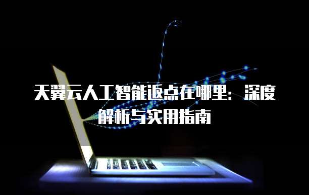 天翼云人工智能返点在哪里:深度解析与实用指南