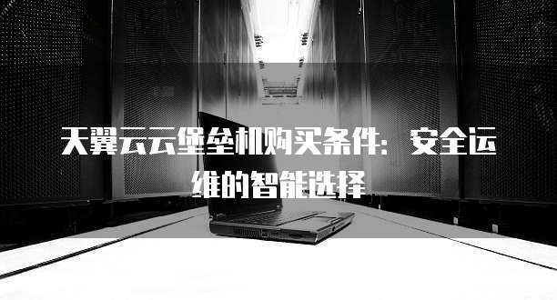 天翼云云堡垒机购买条件：安全运维的智能选择