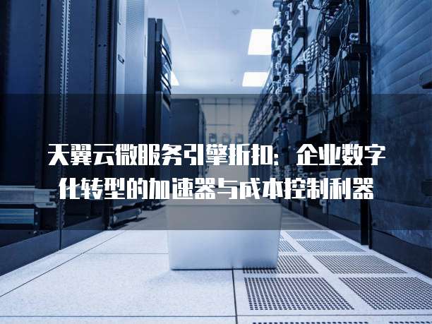 天翼云微服务引擎折扣:企业数字化转型的加速器与成本控制利器