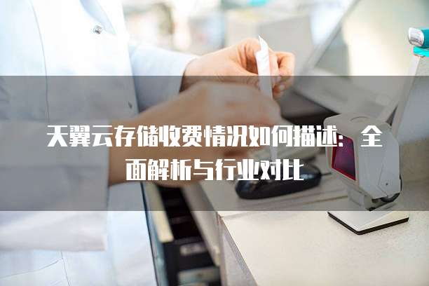 天翼云存储收费情况如何描述:全面解析与行业对比
