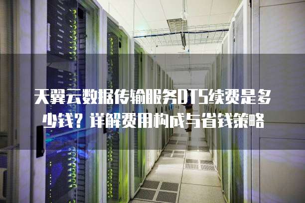 天翼云数据传输服务DTS续费是多少钱?详解费用构成与省钱策略