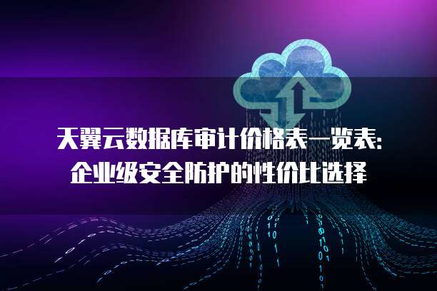 天翼云数据库审计价格表一览表:企业级安全防护的性价比选择