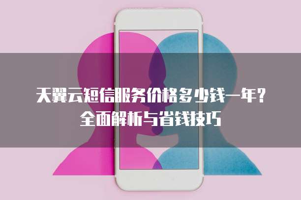 天翼云短信服务价格多少钱一年?全面解析与省钱技巧