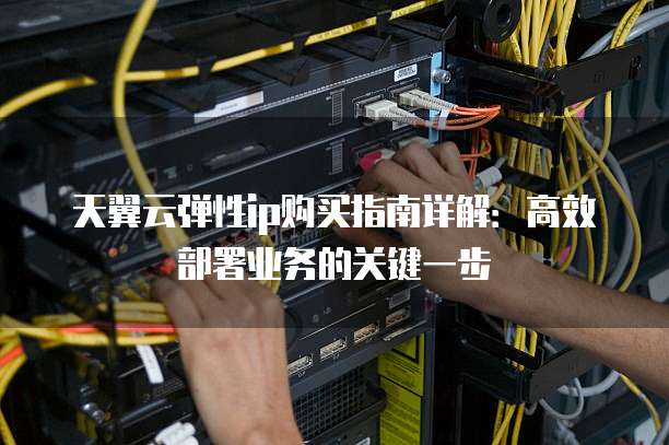 天翼云弹性ip购买指南详解:高效部署业务的关键一步