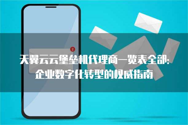 天翼云云堡垒机代理商一览表全部：企业数字化转型的权威指南