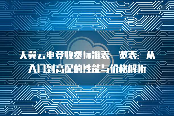 天翼云电竞收费标准表一览表:从入门到高配的性能与价格解析