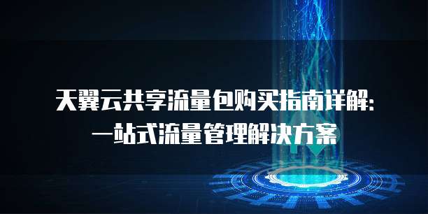 天翼云共享流量包购买指南详解:一站式流量管理解决方案