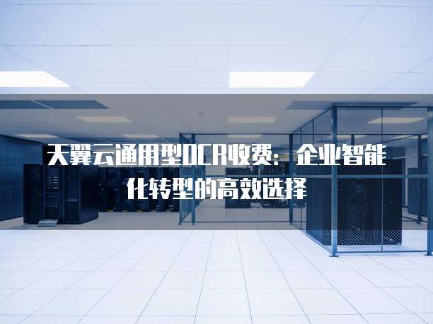 天翼云通用型OCR收费:企业智能化转型的高效选择