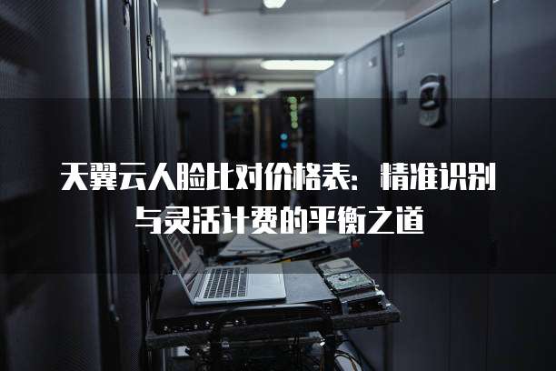 天翼云人脸比对价格表:精准识别与灵活计费的平衡之道