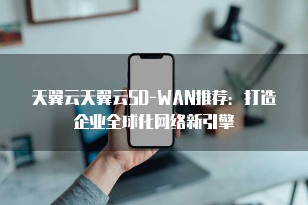 天翼云天翼云SD-WAN推荐：打造企业全球化网络新引擎