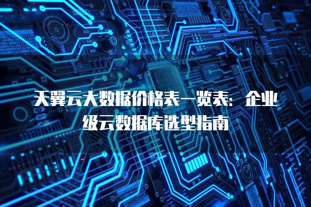 天翼云大数据价格表一览表:企业级云数据库选型指南