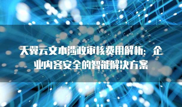 天翼云文本涉政审核费用解析:企业内容安全的智能解决方案