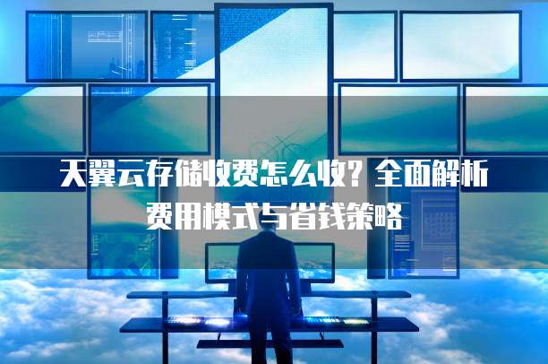 天翼云存储收费怎么收?全面解析费用模式与省钱策略