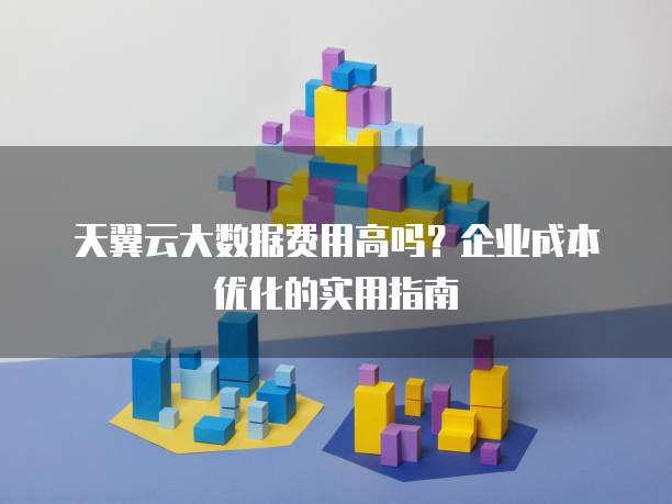 天翼云大数据费用高吗?企业成本优化的实用指南