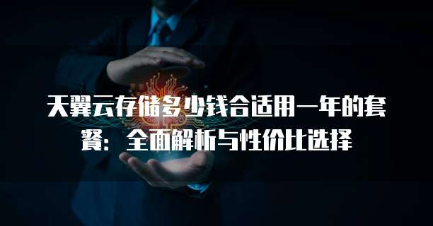 天翼云存储多少钱合适用一年的套餐：全面解析与性价比选择