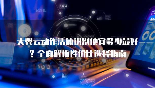 天翼云动作活体识别便宜多少最好?全面解析性价比选择指南