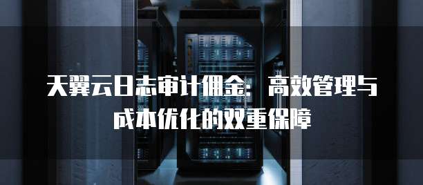 天翼云日志审计佣金:高效管理与成本优化的双重保障