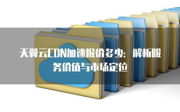 天翼云CDN加速报价多少:解析服务价值与市场定位