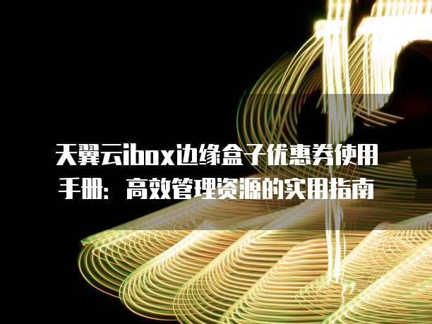 天翼云ibox边缘盒子优惠券使用手册:高效管理资源的实用指南