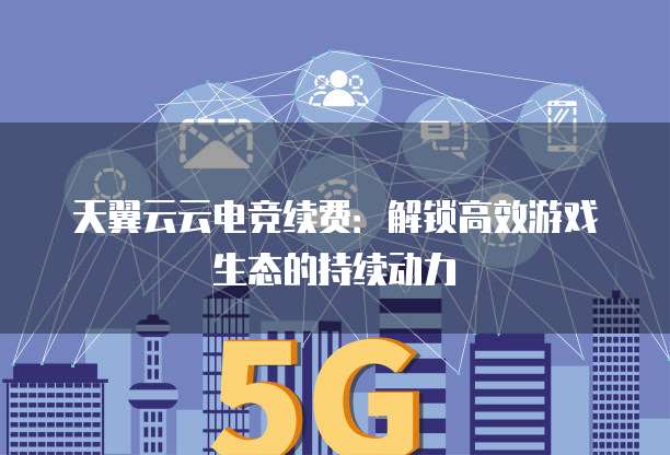 天翼云云电竞续费:解锁高效游戏生态的持续动力